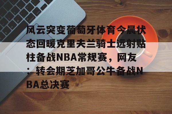 友博平台 -风云突变葡萄牙体育今晨状态回暖克里夫兰骑士远射贴柱备战NBA常规赛，网友：转会期芝加哥公牛备战NBA总决赛的简单介绍